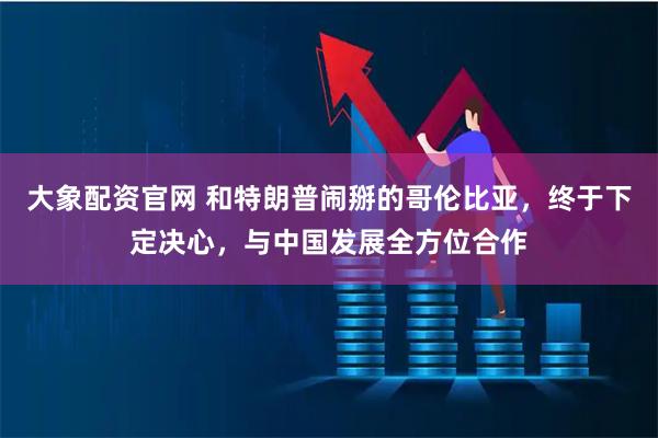 大象配资官网 和特朗普闹掰的哥伦比亚，终于下定决心，与中国发展全方位合作