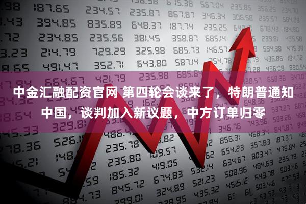 中金汇融配资官网 第四轮会谈来了，特朗普通知中国，谈判加入新议题，中方订单归零