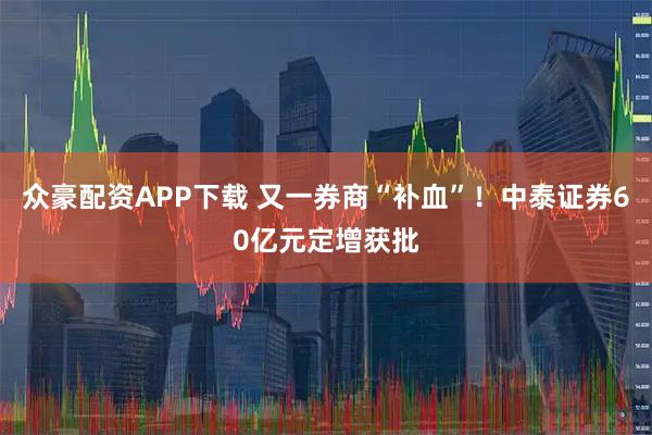 众豪配资APP下载 又一券商“补血”！中泰证券60亿元定增获批