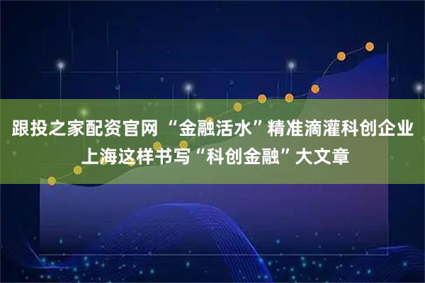 跟投之家配资官网 “金融活水”精准滴灌科创企业 上海这样书写“科创金融”大文章