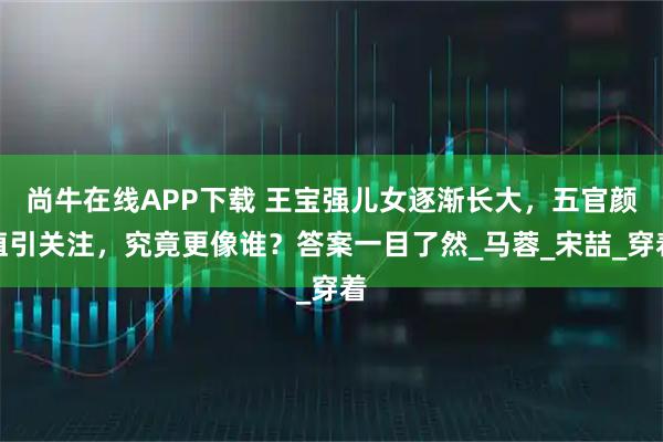 尚牛在线APP下载 王宝强儿女逐渐长大，五官颜值引关注，究竟更像谁？答案一目了然_马蓉_宋喆_穿着