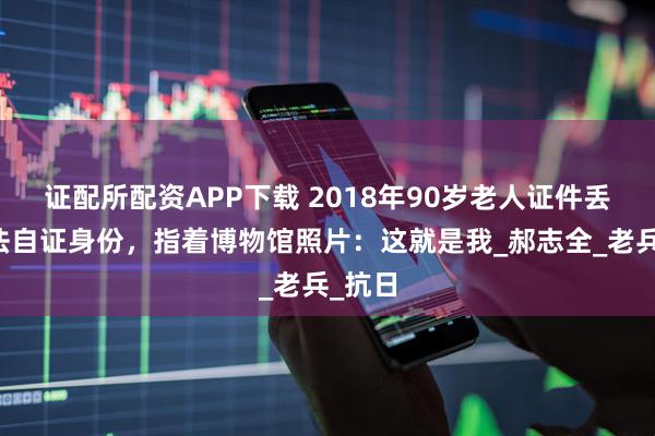 证配所配资APP下载 2018年90岁老人证件丢失无法自证身份，指着博物馆照片：这就是我_郝志全_老兵_抗日
