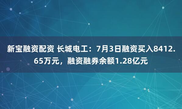 新宝融资配资 长城电工：7月3日融资买入8412.65万元，融资融券余额1.28亿元