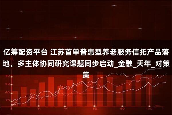 亿筹配资平台 江苏首单普惠型养老服务信托产品落地，多主体协同研究课题同步启动_金融_天年_对策