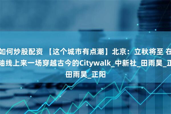 如何炒股配资 【这个城市有点潮】北京：立秋将至 在中轴线上来一场穿越古今的Citywalk_中新社_田雨昊_正阳