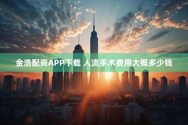金浩配资APP下载 人流手术费用大概多少钱
