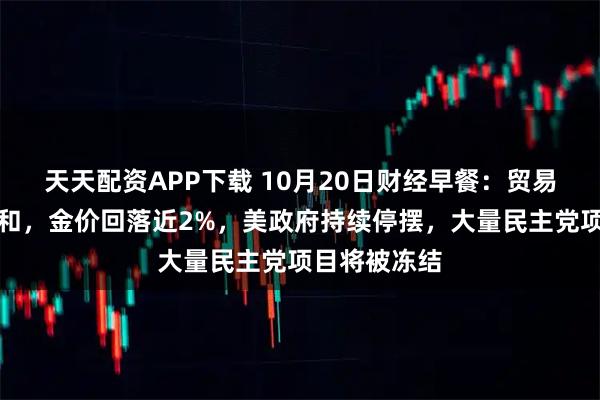 天天配资APP下载 10月20日财经早餐：贸易紧张情绪缓和，金价回落近2%，美政府持续停摆，大量民主党项目将被冻结