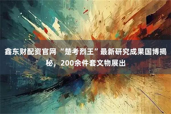 鑫东财配资官网 “楚考烈王”最新研究成果国博揭秘，200余件套文物展出