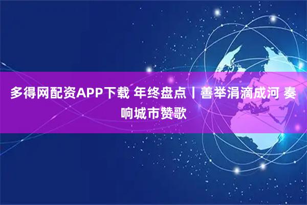 多得网配资APP下载 年终盘点丨善举涓滴成河 奏响城市赞歌