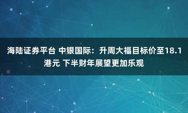 海陆证券平台 中银国际：升周大福目标价至18.1港元 下半财年展望更加乐观