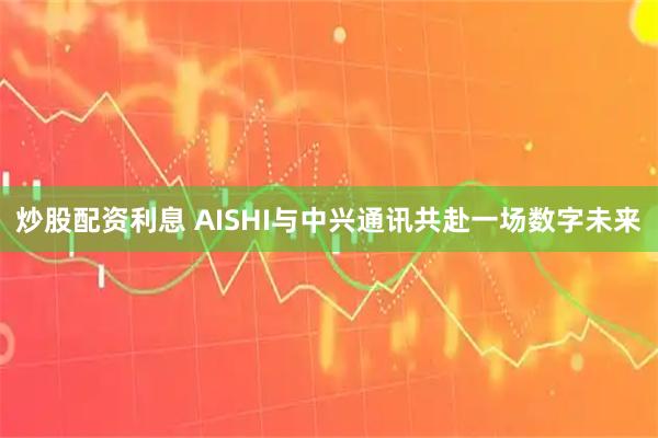 炒股配资利息 AISHI与中兴通讯共赴一场数字未来