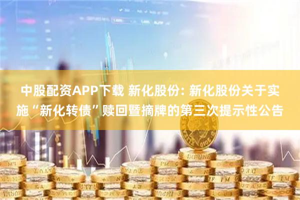 中股配资APP下载 新化股份: 新化股份关于实施“新化转债”赎回暨摘牌的第三次提示性公告