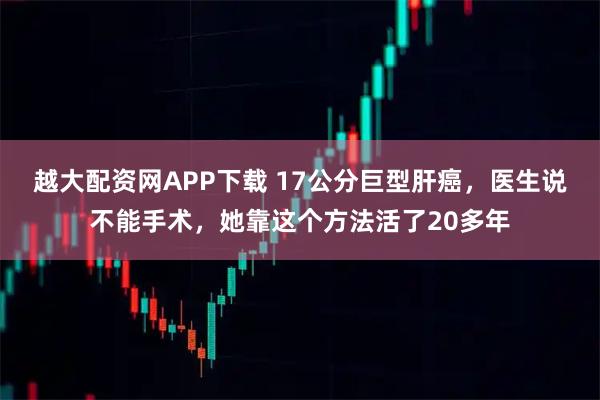 越大配资网APP下载 17公分巨型肝癌，医生说不能手术，她靠这个方法活了20多年