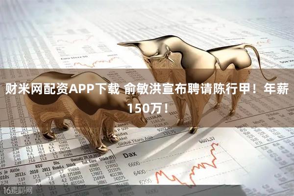 财米网配资APP下载 俞敏洪宣布聘请陈行甲！年薪150万！
