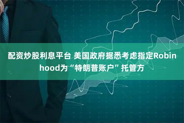 配资炒股利息平台 美国政府据悉考虑指定Robinhood为“特朗普账户”托管方