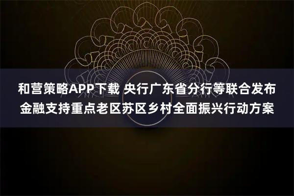 和营策略APP下载 央行广东省分行等联合发布金融支持重点老区苏区乡村全面振兴行动方案