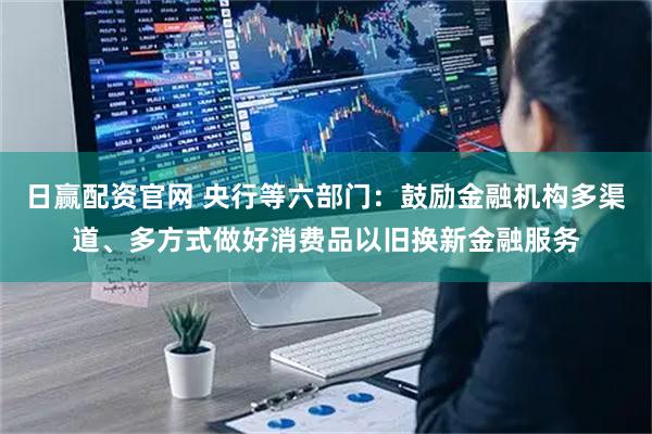 日赢配资官网 央行等六部门：鼓励金融机构多渠道、多方式做好消费品以旧换新金融服务