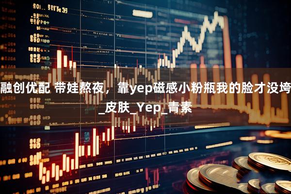 融创优配 带娃熬夜，靠yep磁感小粉瓶我的脸才没垮_皮肤_Yep_青素
