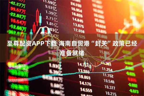 至尊配资APP下载 海南自贸港“封关”政策已经准备就绪