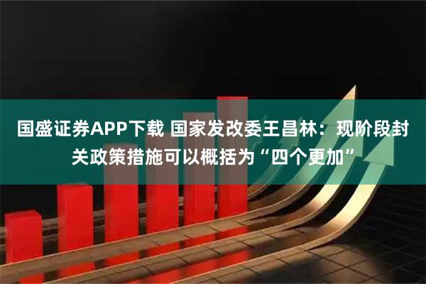 国盛证券APP下载 国家发改委王昌林：现阶段封关政策措施可以概括为“四个更加”