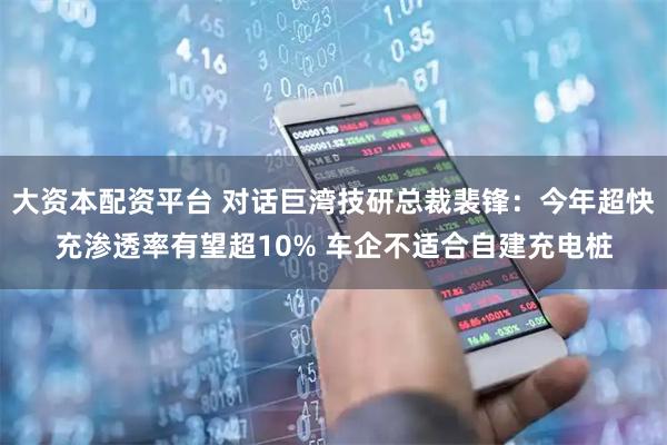 大资本配资平台 对话巨湾技研总裁裴锋：今年超快充渗透率有望超10% 车企不适合自建充电桩