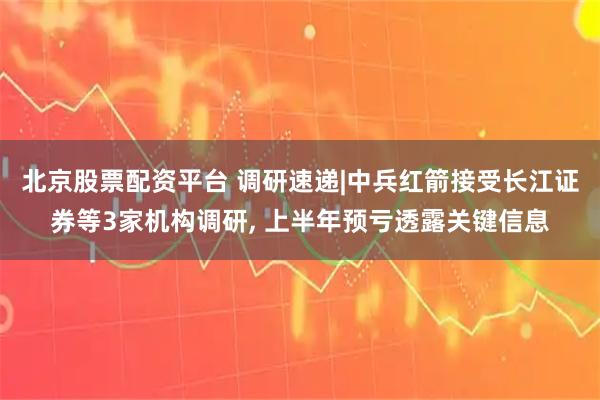 北京股票配资平台 调研速递|中兵红箭接受长江证券等3家机构调研, 上半年预亏透露关键信息