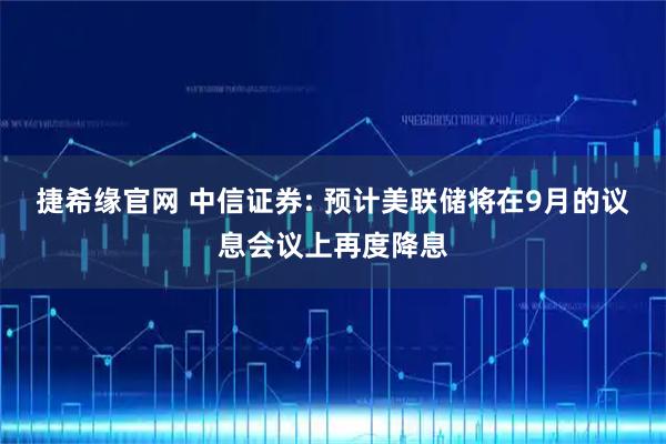 捷希缘官网 中信证券: 预计美联储将在9月的议息会议上再度降息