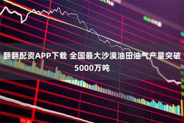 翻翻配资APP下载 全国最大沙漠油田油气产量突破5000万吨