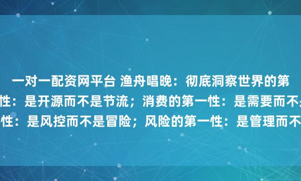 一对一配资网平台 渔舟唱晚：彻底洞察世界的第一性原理：财富的第一性：是开源而不是节流；消费的第一性：是需要而不是炫耀；投资的第一性：是风控而不是冒险；风险的第一性：是管理而不是规避；人脉的第一性：是价值而不是数量...