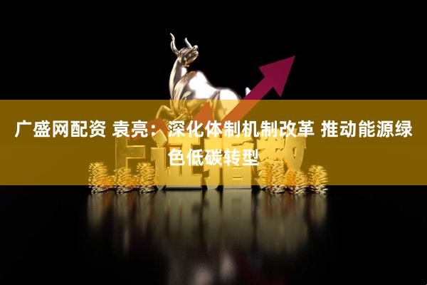 广盛网配资 袁亮：深化体制机制改革 推动能源绿色低碳转型