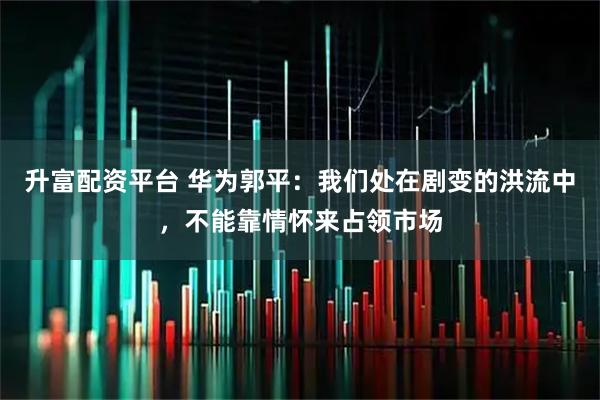升富配资平台 华为郭平：我们处在剧变的洪流中，不能靠情怀来占领市场