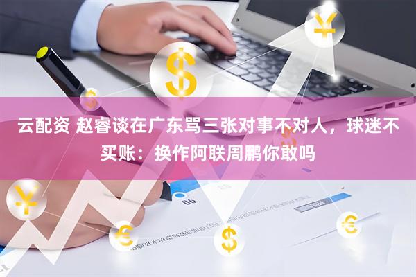 云配资 赵睿谈在广东骂三张对事不对人，球迷不买账：换作阿联周鹏你敢吗
