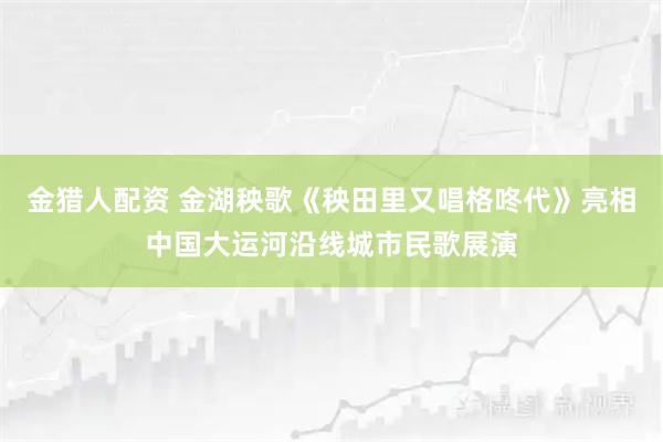 金猎人配资 金湖秧歌《秧田里又唱格咚代》亮相中国大运河沿线城市民歌展演